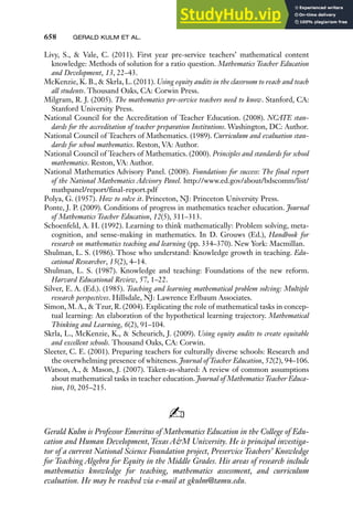 658 GERALD KULM ET AL.
Livy, S., & Vale, C. (2011). First year pre-service teachers’ mathematical content
knowledge: Methods of solution for a ratio question. Mathematics Teacher Education
and Development, 13, 22–43.
McKenzie, K. B., & Skrla, L. (2011). Using equity audits in the classroom to reach and teach
all students. Thousand Oaks, CA: Corwin Press.
Milgram, R. J. (2005). The mathematics pre-service teachers need to know. Stanford, CA:
Stanford University Press.
National Council for the Accreditation of Teacher Education. (2008). NCATE stan-
dards for the accreditation of teacher preparation Institutions. Washington, DC: Author.
National Council of Teachers of Mathematics. (1989). Curriculum and evaluation stan-
dards for school mathematics. Reston, VA: Author.
National Council of Teachers of Mathematics. (2000). Principles and standards for school
mathematics. Reston, VA: Author.
National Mathematics Advisory Panel. (2008). Foundations for success: The final report
of the National Mathematics Advisory Panel. http://www.ed.gov/about/bdscomm/list/
mathpanel/report/final-report.pdf
Polya, G. (1957). How to solve it. Princeton, NJ: Princeton University Press.
Ponte, J. P. (2009). Conditions of progress in mathematics teacher education. Journal
of Mathematics Teacher Education, 12(5), 311–313.
Schoenfeld, A. H. (1992). Learning to think mathematically: Problem solving, meta-
cognition, and sense-making in mathematics. In D. Grouws (Ed.), Handbook for
research on mathematics teaching and learning (pp. 334–370). New York: Macmillan.
Shulman, L. S. (1986). Those who understand: Knowledge growth in teaching. Edu-
cational Researcher, 15(2), 4–14.
Shulman, L. S. (1987). Knowledge and teaching: Foundations of the new reform.
Harvard Educational Review, 57, 1–22.
Silver, E. A. (Ed.). (1985). Teaching and learning mathematical problem solving: Multiple
research perspectives. Hillsdale, NJ: Lawrence Erlbaum Associates.
Simon, M. A., & Tzur, R. (2004). Explicating the role of mathematical tasks in concep-
tual learning: An elaboration of the hypothetical learning trajectory. Mathematical
Thinking and Learning, 6(2), 91–104.
Skrla, L., McKenzie, K., & Scheurich, J. (2009). Using equity audits to create equitable
and excellent schools. Thousand Oaks, CA: Corwin.
Sleeter, C. E. (2001). Preparing teachers for culturally diverse schools: Research and
the overwhelming presence of whiteness. Journal of Teacher Education, 52(2), 94–106.
Watson, A., & Mason, J. (2007). Taken-as-shared: A review of common assumptions
about mathematical tasks in teacher education. Journal of Mathematics Teacher Educa-
tion, 10, 205–215.
✍
Gerald Kulm is Professor Emeritus of Mathematics Education in the College of Edu-
cation and Human Development, Texas A&M University. He is principal investiga-
tor of a current National Science Foundation project, Preservice Teachers’ Knowledge
for Teaching Algebra for Equity in the Middle Grades. His areas of research include
mathematics knowledge for teaching, mathematics assessment, and curriculum
evaluation. He may be reached via e-mail at gkulm@tamu.edu.
 