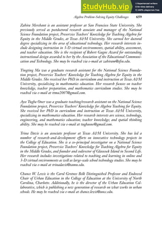 Algebra Problem-Solving Equity Challenges 659
Zahira Merchant is an assistant professor at San Francisco State University. She
previously served as postdoctoral research associate and manager of the National
Science Foundation project, Preservice Teachers’ Knowledge for Teaching Algebra for
Equity in the Middle Grades, at Texas A&M University. She earned her doctoral
degree specializing in the area of educational technology. Her research interests in-
clude designing instruction in 3-D virtual environments, spatial ability, assessment,
and teacher education. She is the recipient of Robert Gagne Award for outstanding
instructional design awarded to her by the Association of the Educational Communi-
cation and Technology. She may be reached via e-mail at zahiram@sfsu.edu.
Tingting Ma was a graduate research assistant for the National Science Founda-
tion project, Preservice Teachers’ Knowledge for Teaching Algebra for Equity in the
Middle Grades. She received her PhD in curriculum and instruction at Texas A&M
University, specializing in mathematics education. Her research focuses on teacher
knowledge, teacher preparation, and mathematics curriculum studies. She may be
reached via e-mail at ttma2007@gmail.com.
Ayse Tugba Oner was a graduate teaching/research assistant on the National Science
Foundation project, Preservice Teachers’ Knowledge for Algebra Teaching for Equity.
She received her PhD in curriculum and instruction at Texas A&M University,
specializing in mathematics education. Her research interests are science, technology,
engineering, and mathematics education; teacher knowledge; and spatial thinking
ability. She may be reached via e-mail at tugbaone@gmail.com.
Trina Davis is an associate professor at Texas A&M University. She has led a
number of research-and-development efforts on innovative technology projects in
the College of Education. She is a co–principal investigator on a National Science
Foundation project, Preservice Teachers’ Knowledge for Teaching Algebra for Equity
in the Middle Grades, and founder and codirector of Glasscock Island in Second Life.
Her research includes investigations related to teaching and learning in online and
3-D virtual environments as well as large-scale school technology studies. She may be
reached via e-mail at trinadavis@tamu.edu.
Chance W. Lewis is the Carol Grotnes Belk Distinguished Professor and Endowed
Chair of Urban Education in the College of Education at the University of North
Carolina, Charlotte. Additionally, he is the director of the Urban Education Col-
laborative, which is publishing a new generation of research on what works in urban
schools. He may be reached via e-mail at chance.lewis@uncc.edu.
 