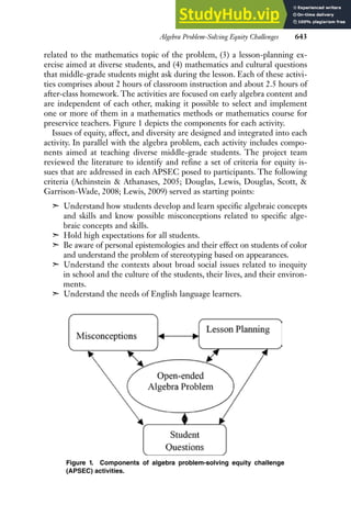Algebra Problem-Solving Equity Challenges 643
related to the mathematics topic of the problem, (3) a lesson-planning ex-
ercise aimed at diverse students, and (4) mathematics and cultural questions
that middle-grade students might ask during the lesson. Each of these activi-
ties comprises about 2 hours of classroom instruction and about 2.5 hours of
after-class homework. The activities are focused on early algebra content and
are independent of each other, making it possible to select and implement
one or more of them in a mathematics methods or mathematics course for
preservice teachers. Figure 1 depicts the components for each activity.
Issues of equity, affect, and diversity are designed and integrated into each
activity. In parallel with the algebra problem, each activity includes compo-
nents aimed at teaching diverse middle-grade students. The project team
reviewed the literature to identify and refine a set of criteria for equity is-
sues that are addressed in each APSEC posed to participants. The following
criteria (Achinstein & Athanases, 2005; Douglas, Lewis, Douglas, Scott, &
Garrison-Wade, 2008; Lewis, 2009) served as starting points:
➣ Understand how students develop and learn specific algebraic concepts
and skills and know possible misconceptions related to specific alge-
braic concepts and skills.
➣ Hold high expectations for all students.
➣ Be aware of personal epistemologies and their effect on students of color
and understand the problem of stereotyping based on appearances.
➣ Understand the contexts about broad social issues related to inequity
in school and the culture of the students, their lives, and their environ-
ments.
➣ Understand the needs of English language learners.
Figure 1. Components of algebra problem-solving equity challenge
(APSEC) activities.
 