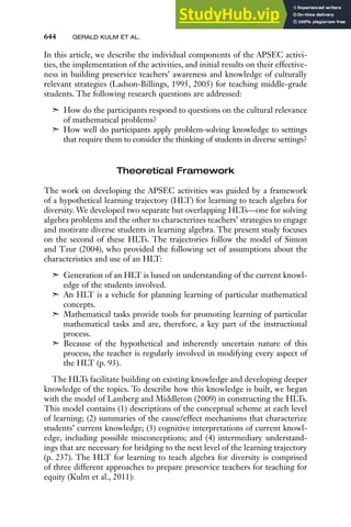 644 GERALD KULM ET AL.
In this article, we describe the individual components of the APSEC activi-
ties, the implementation of the activities, and initial results on their effective-
ness in building preservice teachers’ awareness and knowledge of culturally
relevant strategies (Ladson-Billings, 1995, 2005) for teaching middle-grade
students. The following research questions are addressed:
➣ How do the participants respond to questions on the cultural relevance
of mathematical problems?
➣ How well do participants apply problem-solving knowledge to settings
that require them to consider the thinking of students in diverse settings?
Theoretical Framework
The work on developing the APSEC activities was guided by a framework
of a hypothetical learning trajectory (HLT) for learning to teach algebra for
diversity. We developed two separate but overlapping HLTs—one for solving
algebra problems and the other to characterizes teachers’ strategies to engage
and motivate diverse students in learning algebra. The present study focuses
on the second of these HLTs. The trajectories follow the model of Simon
and Tzur (2004), who provided the following set of assumptions about the
characteristics and use of an HLT:
➣ Generation of an HLT is based on understanding of the current knowl-
edge of the students involved.
➣ An HLT is a vehicle for planning learning of particular mathematical
concepts.
➣ Mathematical tasks provide tools for promoting learning of particular
mathematical tasks and are, therefore, a key part of the instructional
process.
➣ Because of the hypothetical and inherently uncertain nature of this
process, the teacher is regularly involved in modifying every aspect of
the HLT (p. 93).
The HLTs facilitate building on existing knowledge and developing deeper
knowledge of the topics. To describe how this knowledge is built, we began
with the model of Lamberg and Middleton (2009) in constructing the HLTs.
This model contains (1) descriptions of the conceptual scheme at each level
of learning; (2) summaries of the cause/effect mechanisms that characterize
students’ current knowledge; (3) cognitive interpretations of current knowl-
edge, including possible misconceptions; and (4) intermediary understand-
ings that are necessary for bridging to the next level of the learning trajectory
(p. 237). The HLT for learning to teach algebra for diversity is comprised
of three different approaches to prepare preservice teachers for teaching for
equity (Kulm et al., 2011):
 
