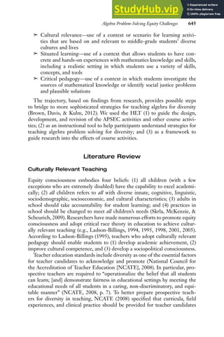 Algebra Problem-Solving Equity Challenges 645
➣ Cultural relevance—use of a context or scenario for learning activi-
ties that are based on and relevant to middle-grade students’ diverse
cultures and lives
➣ Situated learning—use of a context that allows students to have con-
crete and hands-on experiences with mathematics knowledge and skills,
including a realistic setting in which students use a variety of skills,
concepts, and tools
➣ Critical pedagogy—use of a context in which students investigate the
sources of mathematical knowledge or identify social justice problems
and plausible solutions
The trajectory, based on findings from research, provides possible steps
to bridge to more sophisticated strategies for teaching algebra for diversity
(Brown, Davis, & Kulm, 2012). We used the HLT (1) to guide the design,
development, and revision of the APSEC activities and other course activi-
ties; (2) as an instructional tool to help participants understand strategies for
teaching algebra problem solving for diversity; and (3) as a framework to
guide research into the effects of course activities.
Literature Review
Culturally Relevant Teaching
Equity consciousness embodies four beliefs: (1) all children (with a few
exceptions who are extremely disabled) have the capability to excel academi-
cally; (2) all children refers to all with diverse innate, cognitive, linguistic,
sociodemographic, socioeconomic, and cultural characteristics; (3) adults in
school should take accountability for student learning; and (4) practices in
school should be changed to meet all children’s needs (Skrla, McKenzie, &
Scheurich, 2009). Researchers have made numerous efforts to promote equity
consciousness and adopt critical race theory in education to achieve cultur-
ally relevant teaching (e.g., Ladson-Billings, 1994, 1995, 1998, 2001, 2005).
According to Ladson-Billings (1995), teachers who adopt culturally relevant
pedagogy should enable students to (1) develop academic achievement, (2)
improve cultural competence, and (3) develop a sociopolitical consciousness.
Teacher education standards include diversity as one of the essential factors
for teacher candidates to acknowledge and promote (National Council for
the Accreditation of Teacher Education [NCATE], 2008). In particular, pro-
spective teachers are required to “operationalize the belief that all students
can learn; [and] demonstrate fairness in educational settings by meeting the
educational needs of all students in a caring, non-discriminatory, and equi-
table manner” (NCATE, 2008, p. 7). To better prepare prospective teach-
ers for diversity in teaching, NCATE (2008) specified that curricula, field
experiences, and clinical practice should be provided for teacher candidates
 