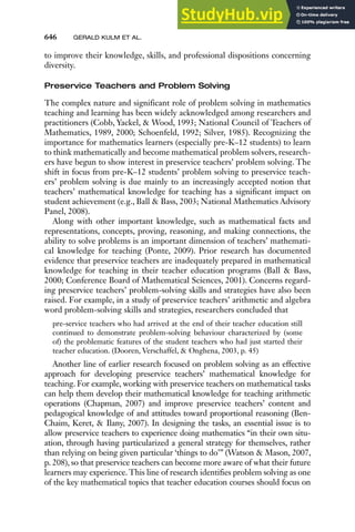 646 GERALD KULM ET AL.
to improve their knowledge, skills, and professional dispositions concerning
diversity.
Preservice Teachers and Problem Solving
The complex nature and significant role of problem solving in mathematics
teaching and learning has been widely acknowledged among researchers and
practitioners (Cobb, Yackel, & Wood, 1993; National Council of Teachers of
Mathematics, 1989, 2000; Schoenfeld, 1992; Silver, 1985). Recognizing the
importance for mathematics learners (especially pre-K–12 students) to learn
to think mathematically and become mathematical problem solvers, research-
ers have begun to show interest in preservice teachers’ problem solving. The
shift in focus from pre-K–12 students’ problem solving to preservice teach-
ers’ problem solving is due mainly to an increasingly accepted notion that
teachers’ mathematical knowledge for teaching has a significant impact on
student achievement (e.g., Ball & Bass, 2003; National Mathematics Advisory
Panel, 2008).
Along with other important knowledge, such as mathematical facts and
representations, concepts, proving, reasoning, and making connections, the
ability to solve problems is an important dimension of teachers’ mathemati-
cal knowledge for teaching (Ponte, 2009). Prior research has documented
evidence that preservice teachers are inadequately prepared in mathematical
knowledge for teaching in their teacher education programs (Ball & Bass,
2000; Conference Board of Mathematical Sciences, 2001). Concerns regard-
ing preservice teachers’ problem-solving skills and strategies have also been
raised. For example, in a study of preservice teachers’ arithmetic and algebra
word problem-solving skills and strategies, researchers concluded that
pre-service teachers who had arrived at the end of their teacher education still
continued to demonstrate problem-solving behaviour characterized by (some
of) the problematic features of the student teachers who had just started their
teacher education. (Dooren, Verschaffel, & Onghena, 2003, p. 45)
Another line of earlier research focused on problem solving as an effective
approach for developing preservice teachers’ mathematical knowledge for
teaching. For example, working with preservice teachers on mathematical tasks
can help them develop their mathematical knowledge for teaching arithmetic
operations (Chapman, 2007) and improve preservice teachers’ content and
pedagogical knowledge of and attitudes toward proportional reasoning (Ben-
Chaim, Keret, & Ilany, 2007). In designing the tasks, an essential issue is to
allow preservice teachers to experience doing mathematics “in their own situ-
ation, through having particularized a general strategy for themselves, rather
than relying on being given particular ‘things to do’” (Watson & Mason, 2007,
p. 208), so that preservice teachers can become more aware of what their future
learners may experience.This line of research identifies problem solving as one
of the key mathematical topics that teacher education courses should focus on
 