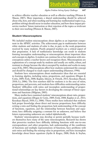 Algebra Problem-Solving Equity Challenges 647
to achieve effective teacher education as well as effective teaching (Watson &
Mason, 2007). More important, a shared understanding should be achieved
about why, how, and when teaching and learning key mathematical topics (e.g.,
problem solving) should occur in teacher education, and how these impact pre-
service teachers’ future instruction or their rejection of the topics as irrelevant
to their own teaching (Watson & Mason, 2007).
Student Misconceptions
We included student misconceptions about algebra as an important compo-
nent in the APSEC activities. The achievement gap in mathematics between
white students and students of color is due, in part, to the weak preparation
received by many students. Poorly prepared teachers are a critical aspect of
that preparation. A lack of mathematics knowledge can result in students
forming incomplete understanding or misconceptions about important ideas
and concepts in algebra. A student can continue his or her education with mis-
conceptions unless a teacher knows and recognizes them. Misconceptions are
explanations of a concept made by students and usually are stable, robust, and
resistant to change because the idea is accepted by students and works in many
cases (Chi, 2005). Misconceptions affect how students understand the concept
and should be changed to reach expert understanding (Hammer, 1996).
Students have misconceptions about mathematics ideas that are essential
to learning algebra, including ratios, proportions, and equations (Dogan &
Cetin, 2009; Erek, 2008; Kaplan, Isleyen, & Ozturk, 2011; Kocakaya Baysal,
2010; Li, 2006). The first numbers skill for students is in the area of ratios,
proportions, and percents, and students have difficulties understanding ratios.
Students’ difficulties with ratios and incomplete understanding of propor-
tional relationships are key factors in developing the concept of linear equa-
tions and functions (Milgram, 2005).
Many studies have examined students’ misconceptions about ratio, propor-
tions, and equations (Dogan & Cetin, 2009; Erek, 2008; Kaplan et al., 2011;
Kocakaya Baysal, 2010; Li, 2006). These studies have indicated that students
lack proper knowledge about direct and inverse proportions; have difficulty
writing a ratio and finding the proportion; lack understanding of the concept
of functions, equations, and the relationship between functions and equa-
tions; have difficulty assigning a constant for an unknown; and believe that
letters representing unknowns are ranked alphabetically.
Students’ misconceptions may develop or persist partially because teach-
ers themselves have many of the same misconceptions. Research has shown
that preservice teachers have difficulty defining functions with one-to-one
correspondence and other properties, lack understanding of the conditions
of functions and multiple representations of functions, have problems with
unit ratios and finding the missing value in proportions, and have incomplete
knowledge about linear equations (Aydin & Kogce, 2008; Dede & Soybas,
 