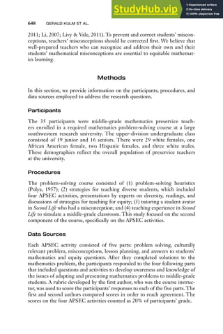 648 GERALD KULM ET AL.
2011; Li, 2007; Livy & Vale, 2011). To prevent and correct students’ miscon-
ceptions, teachers’ misconceptions should be corrected first. We believe that
well-prepared teachers who can recognize and address their own and their
students’ mathematical misconceptions are essential to equitable mathemat-
ics learning.
Methods
In this section, we provide information on the participants, procedures, and
data sources employed to address the research questions.
Participants
The 35 participants were middle-grade mathematics preservice teach-
ers enrolled in a required mathematics problem-solving course at a large
southwestern research university. The upper-division undergraduate class
consisted of 19 junior and 16 seniors. There were 29 white females, one
African American female, two Hispanic females, and three white males.
These demographics reflect the overall population of preservice teachers
at the university.
Procedures
The problem-solving course consisted of (1) problem-solving heuristics
(Polya, 1957); (2) strategies for teaching diverse students, which included
four APSEC activities, presentations by experts on diversity, readings, and
discussions of strategies for teaching for equity; (3) tutoring a student avatar
in Second Life who had a misconception; and (4) teaching experience in Second
Life to simulate a middle-grade classroom. This study focused on the second
component of the course, specifically on the APSEC activities.
Data Sources
Each APSEC activity consisted of five parts: problem solving, culturally
relevant problem, misconceptions, lesson planning, and answers to students’
mathematics and equity questions. After they completed solutions to the
mathematics problem, the participants responded to the four following parts
that included questions and activities to develop awareness and knowledge of
the issues of adapting and presenting mathematics problems to middle-grade
students. A rubric developed by the first author, who was the course instruc-
tor, was used to score the participants’ responses to each of the five parts. The
first and second authors compared scores in order to reach agreement. The
scores on the four APSEC activities counted as 20% of participants’ grade.
 