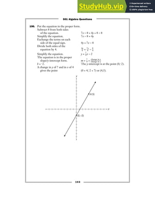 103
190. Put the equation in the proper form.
Subtract 8 from both sides
of the equation. 7x − 8 = 4y + 8 − 8
Simplify the equation. 7x − 8 = 4y
Exchange the terms on each
side of the equal sign. 4y = 7x − 8
Divide both sides of the
equation by 4. ᎏ
4
4
y
ᎏ = ᎏ
7
4
x
ᎏ − ᎏ
8
4
ᎏ
Simplify the equation. y = ᎏ
7
4
ᎏx − 2
The equation is in the proper
slope/y-intercept form. m = ᎏ
7
4
ᎏ = ᎏ
c
c
h
h
a
a
n
n
g
g
e
e
i
i
n
n
x
y
ᎏ
b = −2. The y-intercept is at the point (0,−2).
A change in y of 7 and in x of 4
gives the point (0 + 4,−2 + 7) or (4,5).
y
x
(4,5)
(0,−2)
501 Algebra Questions
 