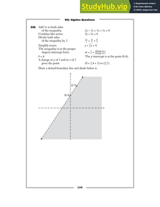 235. Add 3x to both sides
of the inequality. 2y − 3x + 3x  3x + 8
Combine like terms. 2y  3x + 8
Divide both sides
of the inequality by 2. ᎏ
2
2
y
ᎏ  ᎏ
3
2
x
ᎏ + ᎏ
8
2
ᎏ
Simplify terms. y  ᎏ
3
2
ᎏx + 4
The inequality is in the proper
slope/y-intercept form. m = ᎏ
3
2
ᎏ = ᎏ
c
c
h
h
a
a
n
n
g
g
e
e
i
i
n
n
x
y
ᎏ
b = 4. The y-intercept is at the point (0,4).
A change in y of 3 and in x of 2
gives the point (0 + 2,4 + 3) or (2,7).
Draw a dotted boundary line and shade below it.
y
x
(2,7)
(0,4)
126
501 Algebra Questions
 