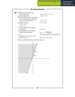 133
242. Subtract 9x from both sides
of the inequality. −3y + 9x − 9x ≤ −6 − 9x
Combine like terms. −3y ≤ −6 − 9x
Divide both sides of the inequality
by −3 and change the direction
of the inequality symbol. ᎏ
−
−
3
3
y
ᎏ ≥ ᎏ
−
−
6
3
ᎏ − ᎏ
9
−3
x
ᎏ
Simplify the terms. y ≥ ᎏ
−
−
6
3
ᎏ − (ᎏ
9
−3
x
ᎏ)
y ≥ 2 − (−3x)
y ≥ 2 + 3x
Use the commutative property
of addition. y ≥ 3x + 2
The inequality is in the proper
slope/y-intercept form. m = 3 = ᎏ
3
1
ᎏ = ᎏ
c
c
h
h
a
a
n
n
g
g
e
e
i
i
n
n
x
y
ᎏ
b = 2. The y-intercept is at the point (0,2).
A change in y of 3 and in x of 1
gives the point (0 + 1,2 + 3) or (1,5).
Draw a solid boundary line and shade above it.
y
x
(0,2)
(1,5)
501 Algebra Questions
 