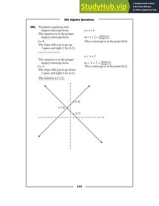 251. Transform equations into
slope/y-intercept form. y = x + 4
The equation is in the proper
slope/y-intercept form. m = 1 = ᎏ
1
1
ᎏ = ᎏ
c
c
h
h
a
a
n
n
g
g
e
e
i
i
n
n
x
y
ᎏ
b = 4. The y-intercept is at the point (0,4).
The slope tells you to go up
1 space and right 1 for (1,5).
* * * * * * * * * * * *
y = −x + 2
The equation is in the proper
slope/y-intercept form. m = −1 = ᎏ
−
1
1
ᎏ = ᎏ
c
c
h
h
a
a
n
n
g
g
e
e
i
i
n
n
x
y
ᎏ
b = 2. The y-intercept is at the point (0,2).
The slope tells you to go down
1 space and right 1 for (1,1).
The solution is (−1,3).
y
x
(1,5)
(–1,3)
(1,1)
146
501 Algebra Questions
 