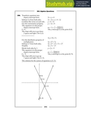 151
256. Transform equations into
slope/y-intercept form. 2x + y = 4
Subtract 2x from both sides. 2x − 2x + y = 4 − 2x
Combine like terms on each side. y = 4 − 2x
Use the commutative property. y = −2x + 4
The equation is in the proper
slope/y-intercept form. m = −2 = ᎏ
−
1
2
ᎏ = ᎏ
c
c
h
h
a
a
n
n
g
g
e
e
i
i
n
n
x
y
ᎏ
b = 4. The y-intercept is at the point (0,4).
The slope tells you to go down
2 spaces and right 1 for (1,2).
* * * * * * * * * * * *
3( y + 9) = 7x
Use the distributive property of
multiplication. 3y + 27 = 7x
Subtract 27 from both sides. 3y + 27 − 27 = 7x − 27
Simplify. 3y = 7x − 27
Divide both sides by 3. y = ᎏ
7
3
ᎏx − 9
The equation is in the proper
slope/y-intercept form. m = ᎏ
7
3
ᎏ = ᎏ
c
c
h
h
a
a
n
n
g
g
e
e
i
i
n
n
x
y
ᎏ
b = −9. The y-intercept is at the point (0,−9).
The slope tells you to go up
7 spaces and right 3 for (3,−2).
The solution for the system of equations is (3,−2).
y
x
(0,−9)
(1,2)
(0,4)
(3,−2)
501 Algebra Questions
 