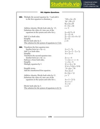 283. Multiply the second equation by −3 and add it
to the first equation to eliminate y. −3(2y + 6x = 0)
−6y − 18x = 0
6y + 3x = 30
0 − 15x = 30
Additive identity. Divide both sides by −15. x = −2
Substitute the value of x into one of the
equations in the system and solve for y. 2y + 6(−2) = 0
2y − 12 = 0
Add 12 to both sides. 2y − 12 + 12 = 0 + 12
Simplify. 2y = 12
Divide both sides by 2. y = 6
The solution for the system of equations is (−2,6).
284. Transform the first equation into
familiar form (ax + by = c). 3x = 5 − 7y
Add 7y to both sides. 3x + 7y = 5 − 7y + 7y
Simplify. 3x + 7y = 5
Transform the second equation into
familiar form (ax + by = c). 2y = x − 6
Subtract x from both sides. −x + 2y = x − x − 6
Simplify. −x + 2y = −6
Multiply equation by 3. 3(−x + 2y = −6)
3(−x) + 3 (2y) = 3(−6)
Simplify terms. −3x + 6y = −18
Add the transformed first equation. 3x + 7y = 5
0 + 13y = −13
Additive identity. Divide both sides by 13. y = −1
Substitute the value of y into one of the
equations in the system and solve for x. 3x = 5 − 7(−1)
3x = 5 + 7
3x = 12
Divide both sides by 3. x = 4
The solution for the system of equations is (4,−1).
178
501 Algebra Questions
 