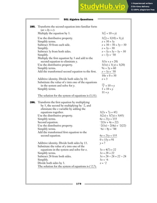 179
285. Transform the second equation into familiar form
(ax + by = c).
Multiply the equation by 3. 3(ᎏ
3
x
ᎏ + 10 = y)
Use the distributive property. 3(ᎏ
3
x
ᎏ) + 3(10) = 3( y)
Simplify terms. x + 30 = 3y
Subtract 30 from each side. x + 30 − 30 = 3y − 30
Simplify. x = 3y − 30
Subtract 3y from both sides. x − 3y = 3y − 3y − 30
Simplify. x − 3y = −30
Multiply the first equation by 3 and add to the
second equation to eliminate y. 3(3x + y = 20)
Use the distributive property. 3(3x) + 3( y) = 3(20)
Simplify terms. 9x + 3y = 60
Add the transformed second equation to the first. x − 3y = −30
10x + 0 = 30
Additive identity. Divide both sides by 10. x = 3
Substitute the value of x into one of the equations
in the system and solve for y. ᎏ
(3
3
)
ᎏ + 10 = y
Simplify terms. 1 + 10 = y
11 = y
The solution for the system of equations is (3,11).
286. Transform the first equation by multiplying
by 3, the second by multiplying by −2, and
eliminate the x variable by adding the
equations together. 3(2x + 7y = 45)
Use the distributive property. 3(2x) + 3(7y) = 3(45)
Simplify terms. 6x + 21y = 135
Second equation. −2(3x + 4y = 22)
Use the distributive property. −2(3x) − 2(4y) = −2(22)
Simplify terms. −6x − 8y = −44
Add the transformed first equation to the
second equation. 6x + 21y = 135
0 + 13y = 91
Additive identity. Divide both sides by 13. y = 7
Substitute the value of y into one of the
equations in the system and solve for x. 3x + 4(7) = 22
Simplify terms. 3x + 28 = 22
Subtract 28 from both sides. 3x + 28 − 28 = 22 − 28
Simplify. 3x = −6
Divide both sides by 3. x = −2
The solution for the system of equations is (−2,7).
501 Algebra Questions
 