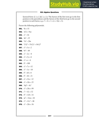 207
factored form: ([ ] ± [ ])([ ] ± [ ]). The factors of the first term go in the first
position in the parentheses and the factors of the third term go in the second
position in each factor, e.g. x2 + 2x + 1 = (x + 1)(x + 1).
Factor the following polynomials.
351. 9a + 15
352. 3a2x + 9ax
353. x2 − 16
354. 4a2 − 25
355. 7n2 − 28n
356. 7x4y2 − 35x2y2 + 14x2y4
357. x2 + 3x + 2
358. 9r2 − 49
359. x2 − 2x − 8
360. x2 + 5x + 6
361. x2 + x − 6
362. b2 − 100
363. x2 + 7x + 12
364. x2 − 3x − 18
365. b2 − 6b + 8
366. b2 − 4b − 21
367. a2 + 11a − 12
368. x2 + 10x + 25
369. 36y4 − 4z2
370. x2 + 20x + 99
371. c2 − 12c + 32
372. h2 − 12h + 11
373. m2 − 11m + 18
374. v4 − 13v2 − 48
375. x2 − 20x + 36
501 Algebra Questions
 