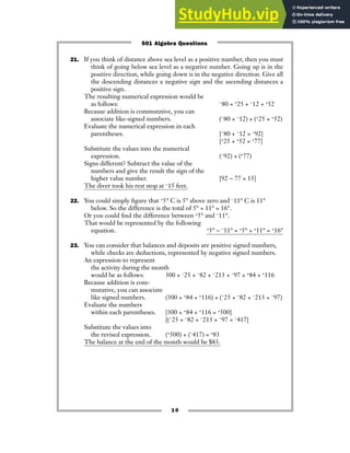 21. If you think of distance above sea level as a positive number, then you must
think of going below sea level as a negative number. Going up is in the
positive direction, while going down is in the negative direction. Give all
the descending distances a negative sign and the ascending distances a
positive sign.
The resulting numerical expression would be
as follows: −80 + +25 + −12 + +52
Because addition is commutative, you can
associate like-signed numbers. (−80 + −12) + (+25 + +52)
Evaluate the numerical expression in each
parentheses. [−80 + −12 = −92]
[+25 + +52 = +77]
Substitute the values into the numerical
expression. (−92) + (+77)
Signs different? Subtract the value of the
numbers and give the result the sign of the
higher value number. [92 − 77 = 15]
The diver took his rest stop at −15 feet.
22. You could simply figure that +5° C is 5° above zero and −11° C is 11°
below. So the difference is the total of 5° + 11° = 16°.
Or you could find the difference between +5° and −11°.
That would be represented by the following
equation. +5° − −11° = +5° + +11° = +16°
23. You can consider that balances and deposits are positive signed numbers,
while checks are deductions, represented by negative signed numbers.
An expression to represent
the activity during the month
would be as follows: 300 + −25 + −82 + −213 + −97 + +84 + +116
Because addition is com-
mutative, you can associate
like signed numbers. (300 + +84 + +116) + (−25 + −82 + −213 + −97)
Evaluate the numbers
within each parentheses. [300 + +84 + +116 = +500]
[(−25 + −82 + −213 + −97 = −417]
Substitute the values into
the revised expression. (+500) + (−417) = +83
The balance at the end of the month would be $83.
10
501 Algebra Questions
 