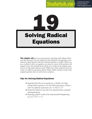 This chapter will give you more practice operating with radicals. How-
ever, the focus here is to use radicals to solve equations. An equation is con-
sidered a radical equation when the radicand contains a variable. When you
use a radical to solve an equation, you must be aware of the positive and
negative roots. You should always check your results in the original equa-
tion to see that both solutions work. When one of the solutions does not
work, it is called an extraneous solution. When neither solution works in the
original equation, there is said to be no solution.
Tips for Solving Radical Equations
■ Squaring both sides of an equation is a valuable tool when
solving radical equations. Use the following property: When a
and b are algebraic expressions, if a = b, then a2 = b2.
■ Isolate the radical on one side of an equation before using the
squaring property.
■ Squaring a radical results in the radical symbol disappearing,
e.g., (兹x + 5
苶)2 = x + 5.
19
Solving Radical
Equations
 