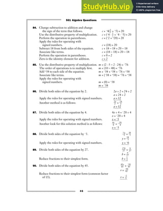 84. Change subtraction to addition and change
the sign of the term that follows. c + −4(ᎏ
1
2
ᎏ + −5) = 20
Use the distributive property of multiplication. c + (−4 · ᎏ
1
2
ᎏ + −4 · −5) = 20
Perform the operation in parentheses. c + (−2 + +20) = 20
Apply the rules for operating with
signed numbers. c + (18) = 20
Subtract 18 from both sides of the equation. c + 18 − 18 = 20 − 18
Associate like terms. c + (18 − 18) = 20 − 18
Perform the operation in parentheses. c + 0 = 2
Zero is the identity element for addition. c = 2
85. Use the distributive property of multiplication. m + (2 · 5 − 2 · 24) = −76
The order of operations is to multiply first. m + (10 − 48) = −76
Add +38 to each side of the equation. m + −38 + +38 = −76 + +38
Associate like terms. m + (−38 + +38) = −76 + +38
Apply the rules for operating with
signed numbers. m + (0) = −38
m = −38
86. Divide both sides of the equation by 2. 2a ÷ 2 = 24 ÷ 2
a = 24 ÷ 2
Apply the rules for operating with signed numbers. a = 12
Another method is as follows: ᎏ
2
2
a
ᎏ = ᎏ
2
2
4
ᎏ
a = 12
87. Divide both sides of the equation by 4. 4x ÷ 4 = −20 ÷ 4
x = −20 ÷ 4
Apply the rules for operating with signed numbers. x
ᎏᎏ
=
ᎏᎏ
−
ᎏ
5
ᎏ
Another look for this solution method is as follows: ᎏ
4
4
x
ᎏ = −ᎏ
2
4
0
ᎏ
x = −5
88. Divide both sides of the equation by −3. ᎏ
−
−
3
3
y
ᎏ = ᎏ
1
−3
8
ᎏ
y = ᎏ
1
−3
8
ᎏ
Apply the rules for operating with signed numbers. y = −6
89. Divide both sides of the equation by 27. ᎏ
2
2
7
7
b
ᎏ = ᎏ
2
9
7
ᎏ
b = ᎏ
2
9
7
ᎏ
Reduce fractions to their simplest form. b = ᎏ
1
3
ᎏ
90. Divide both sides of the equation by 45. ᎏ
4
4
5
5
r
ᎏ = ᎏ
−
4
3
5
0
ᎏ
r = ᎏ
−
4
3
5
0
ᎏ
Reduce fractions to their simplest form (common factor
of 15). r = ᎏ
−
3
2
ᎏ
46
501 Algebra Questions
 