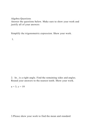 Algebra Questions
Answer the questions below. Make sure to show your work and
justify all of your answers
Simplify the trigonometric expression. Show your work.
1.
2. In , is a right angle. Find the remaining sides and angles.
Round your answers to the nearest tenth. Show your work.
a = 3, c = 19
3.Please show your work to find the mean and standard
 
