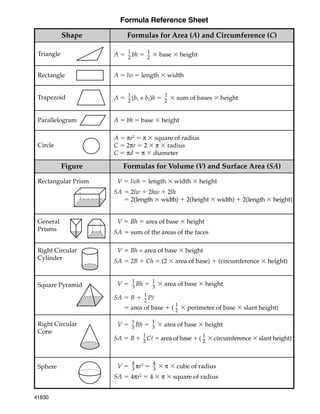 Formula Reference Sheet
Formulas for Area (A) and Circumference (C)
Triangle A 
1
2 bh 
1
2  base  height
Trapezoid A 
1
2 (b1 + b2)h 
1
2  sum of bases  height
Parallelogram A  bh  base  height
Circle
A  πr2
 π  square of radius
C  2πr  2  π  radius
C  πd  π  diameter
Rectangle A  lw  length  width
Rectangular Prism
General
Prisms
Right Circular
Cylinder
Square Pyramid
Right Circular
Cone
SV  lwh  length  width  height
SA  2lw  2hw  2lh
 2(length  width)  2(height  width)  2(length  height)
SV  Bh  area of base  height
SA  sum of the areas of the faces
SV 
1
3 Bh 
1
3  area of base  height
SA  B 
1
2 Pl
 area of base  (
1
2  perimeter of base  slant height)
SV  Bh = area of base  height
SA  2B  Ch  (2  area of base)  (circumference  height)
Shape
Formulas for Volume (V) and Surface Area (SA)
Figure
SV 
1
3 Bh 
1
3  area of base  height
SA  B 
1
2 Cl  area of base  (
1
2  circumference  slant height)
Sphere SV 
4
3 πr3

4
3  π  cube of radius
SA  4πr2
 4  π  square of radius
41830
a41830_RefSheet_02MHS 8/29/01, 7:39 AM
1
 