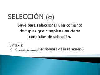 Sirve para seleccionar una conjunto de tuplas que cumplan una cierta condición de selección. Sintaxis:  < condición de selección >(<nombre de la relación>) 
