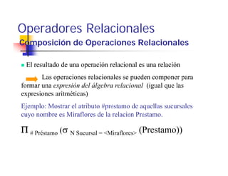 Operadores Relacionales
Composición de Operaciones Relacionales

 El resultado de una operación relacional es una relación
       Las operaciones relacionales se pueden componer para
formar una expresión del álgebra relacional (igual que las
expresiones aritméticas)
Ejemplo: Mostrar el atributo #préstamo de aquellas sucursales
cuyo nombre es Miraflores de la relación Préstamo.

Π # Préstamo (σ N Sucursal = <Miraflores> (Prestamo))
 