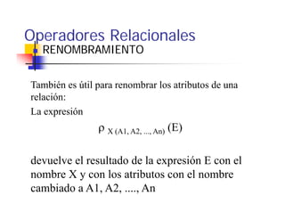 Operadores Relacionales
  RENOMBRAMIENTO


También es útil para renombrar los atributos de una
relación:
La expresión
                ρ X (A1, A2, ..., An) (E)

devuelve el resultado de la expresión E con el
nombre X y con los atributos con el nombre
cambiado a A1, A2, ...., An
 