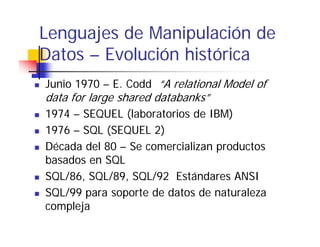 Lenguajes de Manipulación de
Datos – Evolución histórica
Junio 1970 – E. Codd “A relational Model of
data for large shared databanks”
1974 – SEQUEL (laboratorios de IBM)
1976 – SQL (SEQUEL 2)
Década del 80 – Se comercializan productos
basados en SQL
SQL/86, SQL/89, SQL/92 Estándares ANSI
SQL/99 para soporte de datos de naturaleza
compleja
     l
 