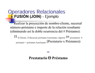 Operadores Relacionales
  FUSIÓN (JOIN) - Ejemplo
   Realizar l
   R li la proyección de nombre-cliente, sucursal
                      ió d       b    li t           l
número-préstamo e importe de la relación resultante
(eliminando así la doble ocurrencia del # Préstamo):
   Π N Cliente, N Sucursal, préstamo.# préstamo, importe (σ prestatario. #
    préstamo = préstamo.# préstamo (Prestatario x Préstamo))



                             =
                  Prestatario Θ Préstamo
 