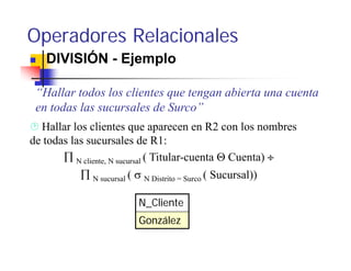 Operadores Relacionales
   DIVISIÓN - Ejemplo

 “Hallar todos los clientes que tengan abierta una cuenta
 en todas las sucursales de Surco”
  Hallar los clientes que aparecen en R2 con los nombres
de todas las sucursales de R1:
       ∏ N cliente, N sucursal ( Titular-cuenta Θ Cuenta) ÷
           ∏ N sucursal ( σ N Distrito = Surco ( Sucursal))

                          N_Cliente
                          González
 