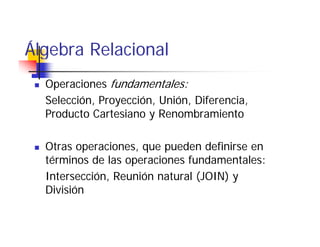 Álgebra
Álgeb a Relacional
  Operaciones fundamentales:
  Selección, Proyección, Unión, Diferencia,
  Producto Cartesiano y Renombramiento

  Otras operaciones, que pueden definirse en
  términos de las operaciones fundamentales:
  Intersección, Reunión natural (JOIN) y
  División
 