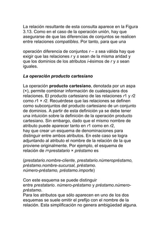 La relación resultante de esta consulta aparece en la Figura
3.13. Como en el caso de la operación unión, hay que
asegurarse de que las diferencias de conjuntos se realicen
entre relaciones compatibles. Por tanto, para que una

operación diferencia de conjuntos r – s sea válida hay que
exigir que las relaciones r y s sean de la misma aridad y
que los dominios de los atributos i-ésimos de r y s sean
iguales.

La operación producto cartesiano

La operación producto cartesiano, denotada por un aspa
(×), permite combinar información de cualesquiera dos
relaciones. El producto cartesiano de las relaciones r1 y r2
como r1 × r2. Recuérdese que las relaciones se definen
como subconjuntos del producto cartesiano de un conjunto
de dominios. A partir de esta definición ya se debe tener
una intuición sobre la definición de la operación producto
cartesiano. Sin embargo, dado que el mismo nombre de
atributo puede aparecer tanto en r1 como en r2,
hay que crear un esquema de denominaciones para
distinguir entre ambos atributos. En este caso se logra
adjuntando al atributo el nombre de la relación de la que
proviene originalmente. Por ejemplo, el esquema de
relación de r=prestatario × préstamo es

(prestatario.nombre-cliente, prestatario.númeropréstamo,
préstamo.nombre-sucursal, préstamo.
número-préstamo, préstamo.importe)

Con este esquema se puede distinguir
entre prestatario. número-préstamo y préstamo.número-
préstamo.
Para los atributos que sólo aparecen en uno de los dos
esquemas se suele omitir el prefijo con el nombre de la
relación. Esta simplificación no genera ambigüedad alguna.
 