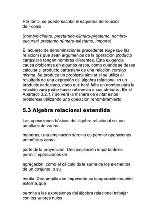 Por tanto, se puede escribir el esquema de relación
de r como

(nombre-cliente, prestatario.número-préstamo, nombre-
sucursal, préstamo.número-préstamo, importe)

El acuerdo de denominaciones precedente exige que las
relaciones que sean argumentos de la operación producto
cartesiano tengan nombres diferentes. Esta exigencia
causa problemas en algunos casos, como cuando se desea
calcular el producto cartesiano de una relación consigo
misma. Se produce un problema similar si se utiliza el
resultado de una expresión del álgebra relacional en un
producto cartesiano, dado que hará falta un nombre para la
relación para poder hacer referencia a sus atributos. En el
Apartado 3.2.1.7 se verá la manera de evitar estos
problemas utilizando una operación renombramiento.

5.3 Algebra relacional extendida

Las operaciones básicas del álgebra relacional se han
ampliado de varias

maneras. Una ampliación sencilla es permitir operaciones
aritméticas como

parte de la proyección. Una ampliación importante es
permitir operaciones de

agregación, como el cálculo de la suma de los elementos
de un conjunto, o su

media. Otra ampliación importante es la operación reunión
externa, que

permite a las expresiones del álgebra relacional trabajar
con los valores nulos
 