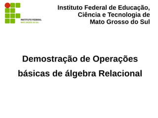 Instituto Federal de Educação,
Ciência e Tecnologia de
Mato Grosso do Sul
Demostração de Operações
básicas de álgebra Relacional
 