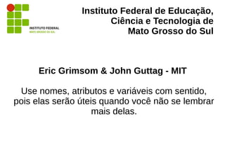 Instituto Federal de Educação,
Ciência e Tecnologia de
Mato Grosso do Sul
Eric Grimsom & John Guttag - MIT
Use nomes, atributos e variáveis com sentido,
pois elas serão úteis quando você não se lembrar
mais delas.
 
