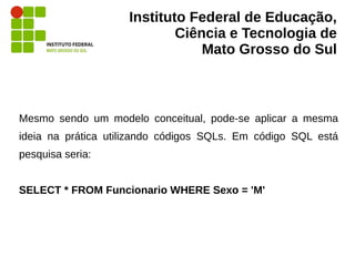 Instituto Federal de Educação,
Ciência e Tecnologia de
Mato Grosso do Sul
Mesmo sendo um modelo conceitual, pode-se aplicar a mesma
ideia na prática utilizando códigos SQLs. Em código SQL está
pesquisa seria:
SELECT * FROM Funcionario WHERE Sexo = 'M'
 