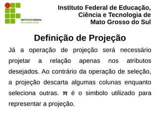 Instituto Federal de Educação,
Ciência e Tecnologia de
Mato Grosso do Sul
Definição de Projeção
Já a operação de projeção será necessário
projetar a relação apenas nos atributos
desejados. Ao contrário da operação de seleção,
a projeção descarta algumas colunas enquanto
seleciona outras. π é o simbolo utilizado para
representar a projeção.
 