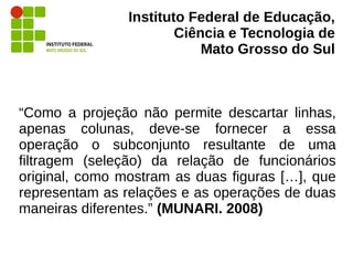 Instituto Federal de Educação,
Ciência e Tecnologia de
Mato Grosso do Sul
“Como a projeção não permite descartar linhas,
apenas colunas, deve-se fornecer a essa
operação o subconjunto resultante de uma
filtragem (seleção) da relação de funcionários
original, como mostram as duas figuras […], que
representam as relações e as operações de duas
maneiras diferentes.” (MUNARI. 2008)
 