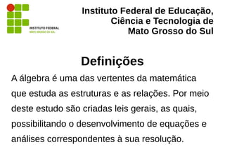 Instituto Federal de Educação,
Ciência e Tecnologia de
Mato Grosso do Sul
Definições
A álgebra é uma das vertentes da matemática
que estuda as estruturas e as relações. Por meio
deste estudo são criadas leis gerais, as quais,
possibilitando o desenvolvimento de equações e
análises correspondentes à sua resolução.
 