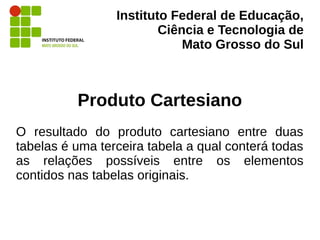 Instituto Federal de Educação,
Ciência e Tecnologia de
Mato Grosso do Sul
Produto Cartesiano
O resultado do produto cartesiano entre duas
tabelas é uma terceira tabela a qual conterá todas
as relações possíveis entre os elementos
contidos nas tabelas originais.
 