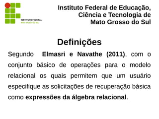 Instituto Federal de Educação,
Ciência e Tecnologia de
Mato Grosso do Sul
Definições
Segundo Elmasri e Navathe (2011), com o
conjunto básico de operações para o modelo
relacional os quais permitem que um usuário
especifique as solicitações de recuperação básica
como expressões da álgebra relacional.
 