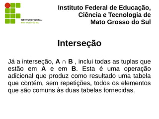 Instituto Federal de Educação,
Ciência e Tecnologia de
Mato Grosso do Sul
Interseção
Já a interseção, A ∩ B , inclui todas as tuplas que
estão em A e em B. Esta é uma operação
adicional que produz como resultado uma tabela
que contém, sem repetições, todos os elementos
que são comuns às duas tabelas fornecidas.
 