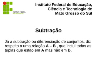 Instituto Federal de Educação,
Ciência e Tecnologia de
Mato Grosso do Sul
Subtração
Já a subtração ou diferenciação de conjuntos, diz
respeito a uma relação A – B , que inclui todas as
tuplas que estão em A mas não em B.
 