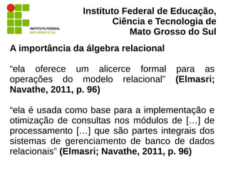 Instituto Federal de Educação,
Ciência e Tecnologia de
Mato Grosso do Sul
A importância da álgebra relacional
“ela oferece um alicerce formal para as
operações do modelo relacional” (Elmasri;
Navathe, 2011, p. 96)
“ela é usada como base para a implementação e
otimização de consultas nos módulos de […] de
processamento […] que são partes integrais dos
sistemas de gerenciamento de banco de dados
relacionais” (Elmasri; Navathe, 2011, p. 96)
 