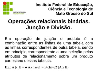 Instituto Federal de Educação,
Ciência e Tecnologia de
Mato Grosso do Sul
Operações relacionais binárias.
Junção e Divisão.
Em operação de junção o produto é a
combinação entre as linhas de uma tabela com
as linhas correspondentes de outra tabela, sendo
em princípio correspondente a uma seleção pelos
atributos de relacionamento sobre um produto
cartesiano dessas tabelas.
Ex.: A |x| B = σ A.chave1 = B.chave2 (A x B)
 