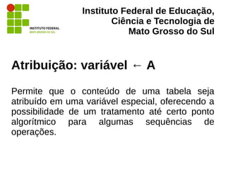 Instituto Federal de Educação,
Ciência e Tecnologia de
Mato Grosso do Sul
Atribuição: variável ← A
Permite que o conteúdo de uma tabela seja
atribuído em uma variável especial, oferecendo a
possibilidade de um tratamento até certo ponto
algorítmico para algumas sequências de
operações.
 