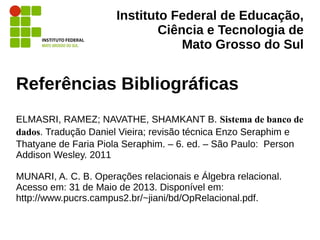 Instituto Federal de Educação,
Ciência e Tecnologia de
Mato Grosso do Sul
Referências Bibliográficas
ELMASRI, RAMEZ; NAVATHE, SHAMKANT B. Sistema de banco de
dados. Tradução Daniel Vieira; revisão técnica Enzo Seraphim e
Thatyane de Faria Piola Seraphim. – 6. ed. – São Paulo: Person
Addison Wesley. 2011
MUNARI, A. C. B. Operações relacionais e Álgebra relacional.
Acesso em: 31 de Maio de 2013. Disponível em:
http://www.pucrs.campus2.br/~jiani/bd/OpRelacional.pdf.
 