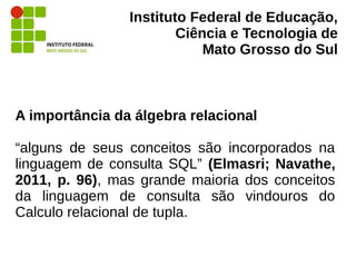 Instituto Federal de Educação,
Ciência e Tecnologia de
Mato Grosso do Sul
A importância da álgebra relacional
“alguns de seus conceitos são incorporados na
linguagem de consulta SQL” (Elmasri; Navathe,
2011, p. 96), mas grande maioria dos conceitos
da linguagem de consulta são vindouros do
Calculo relacional de tupla.
 