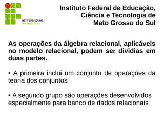 Instituto Federal de Educação,
Ciência e Tecnologia de
Mato Grosso do Sul
As operações da álgebra relacional, aplicáveis
no modelo relacional, podem ser dividias em
duas partes.
● A primeira inclui um conjunto de operações da
teoria dos conjuntos
● A segundo grupo são operações desenvolvidos
especialmente para banco de dados relacionais
 