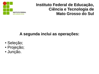 Instituto Federal de Educação,
Ciência e Tecnologia de
Mato Grosso do Sul
A segunda inclui as operações:
● Seleção;
● Projeção;
● Junção.
 