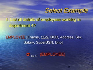 14
Select ExampleSelect Example
1. List all details of employees working in1. List all details of employees working in
department 4?department 4?
EMPLOYEEEMPLOYEE [Ename,[Ename, SSNSSN, DOB, Address, Sex,, DOB, Address, Sex,
Salary, SuperSSN, Dno]Salary, SuperSSN, Dno]
σσ Dno = 4Dno = 4 (EMPLOYEE)(EMPLOYEE)
 