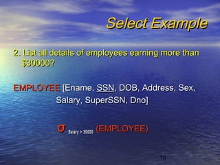 15
Select ExampleSelect Example
2. List all details of employees earning more than2. List all details of employees earning more than
$30000?$30000?
EMPLOYEEEMPLOYEE [Ename,[Ename, SSNSSN, DOB, Address, Sex,, DOB, Address, Sex,
Salary, SuperSSN, Dno]Salary, SuperSSN, Dno]
σσ Salary > 30000Salary > 30000 (EMPLOYEE)(EMPLOYEE)
 