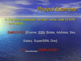 18
Project ExampleProject Example
4. For each employee, list their name, date of birth4. For each employee, list their name, date of birth
and salary.and salary.
EMPLOYEEEMPLOYEE [Ename,[Ename, SSNSSN, Bdate, Address, Sex,, Bdate, Address, Sex,
Salary, SuperSSN, Dno]Salary, SuperSSN, Dno]
ΠΠ Ename,Bdate,SalaryEname,Bdate,Salary (EMPLOYEE)(EMPLOYEE)
 